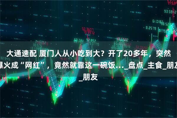 大通速配 厦门人从小吃到大？开了20多年，突然爆火成“网红”，竟然就靠这一碗饭…_盘点_主食_朋友