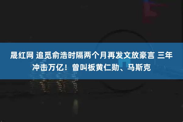 晟红网 追觅俞浩时隔两个月再发文放豪言 三年冲击万亿!曾叫板黄仁勋、马斯克