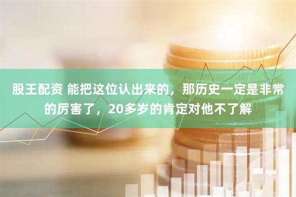股王配资 能把这位认出来的，那历史一定是非常的厉害了，20多岁的肯定对他不了解
