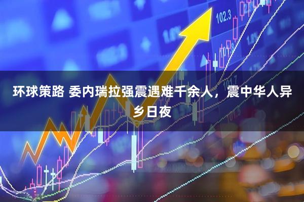 环球策路 委内瑞拉强震遇难千余人，震中华人异乡日夜