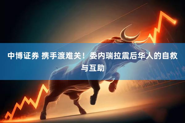 中博证券 携手渡难关！委内瑞拉震后华人的自救与互助
